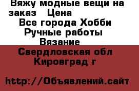 Вяжу модные вещи на заказ › Цена ­ 3000-10000 - Все города Хобби. Ручные работы » Вязание   . Свердловская обл.,Кировград г.